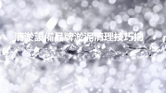 清淤設備品牌淤泥清理技巧揭秘：關(guān)鍵步驟和實用建議！